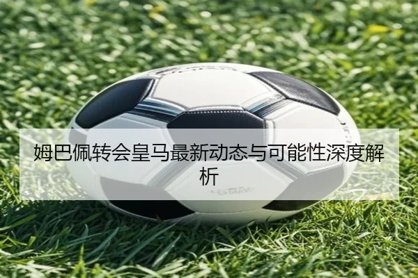 姆巴佩转会皇马最新动态与可能性深度解析